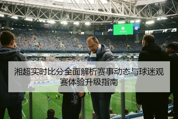 湘超实时比分全面解析赛事动态与球迷观赛体验升级指南