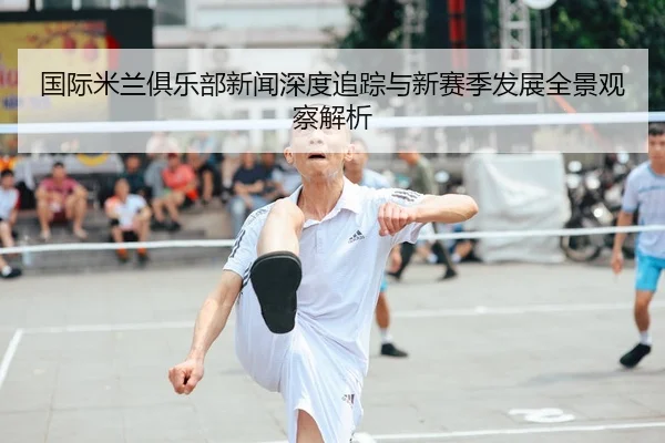 国际米兰俱乐部新闻深度追踪与新赛季发展全景观察解析