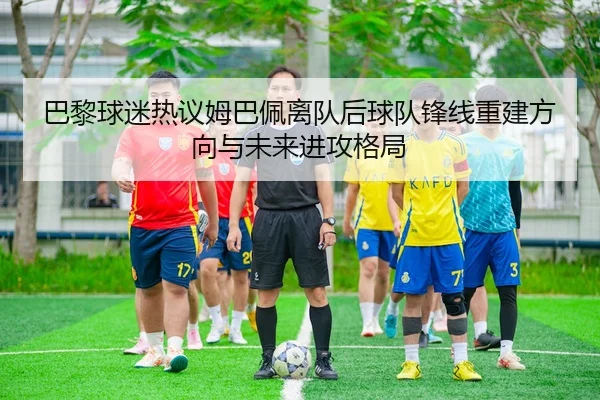 巴黎球迷热议姆巴佩离队后球队锋线重建方向与未来进攻格局
