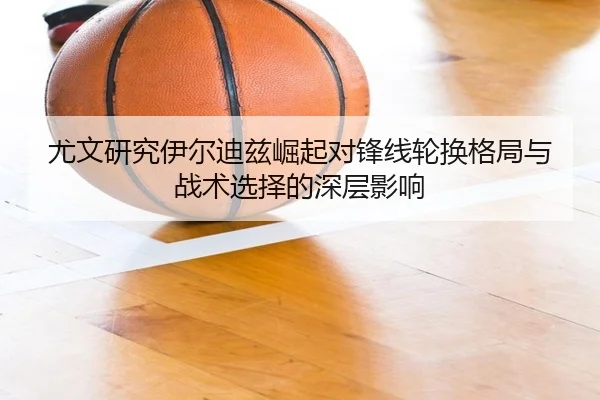 尤文研究伊尔迪兹崛起对锋线轮换格局与战术选择的深层影响